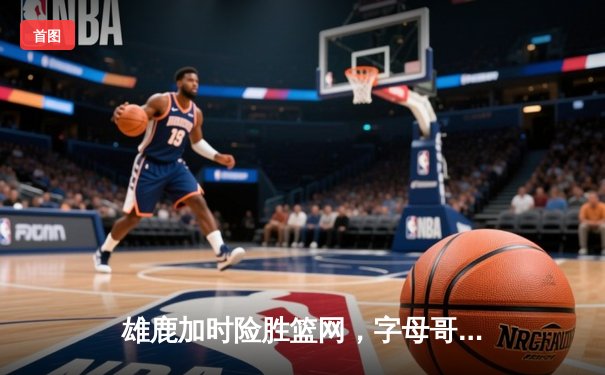雄鹿加时险胜篮网，字母哥狂砍44分14篮板上演惊天逆转